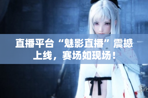 直播平台“魅影直播”震撼上线，赛场如现场！