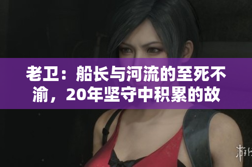 老卫：船长与河流的至死不渝，20年坚守中积累的故事