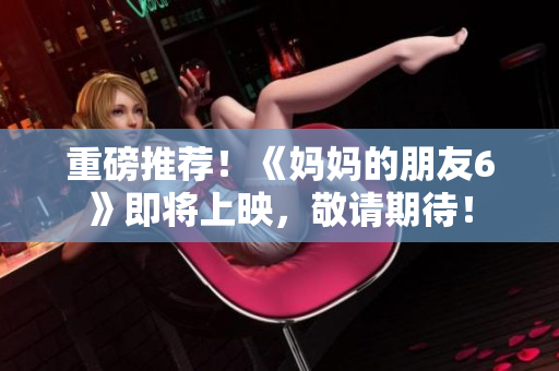 重磅推荐！《妈妈的朋友6》即将上映，敬请期待！