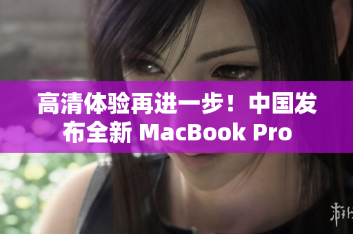 高清体验再进一步！中国发布全新 MacBook Pro