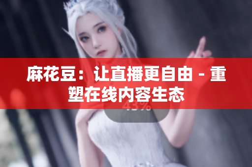 麻花豆：让直播更自由 - 重塑在线内容生态
