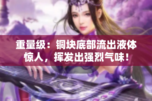 重量级：铜块底部流出液体惊人，挥发出强烈气味！