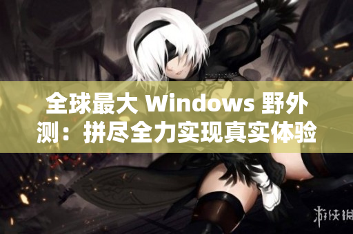全球最大 Windows 野外测：拼尽全力实现真实体验！