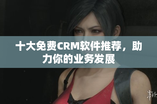 十大免费CRM软件推荐，助力你的业务发展