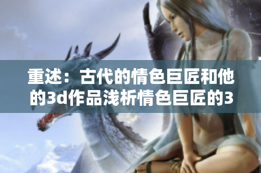重述：古代的情色巨匠和他的3d作品浅析情色巨匠的3D艺术作品