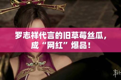 罗志祥代言的旧草莓丝瓜，成“网红”爆品！