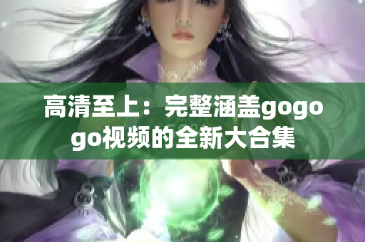 高清至上：完整涵盖gogogo视频的全新大合集