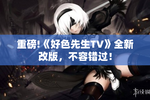重磅!《好色先生TV》全新改版，不容错过！