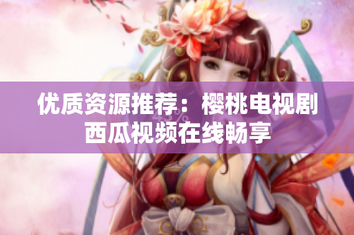 优质资源推荐：樱桃电视剧西瓜视频在线畅享