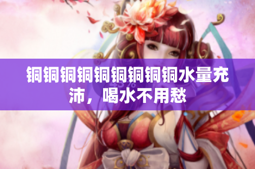 铜铜铜铜铜铜铜铜铜水量充沛，喝水不用愁
