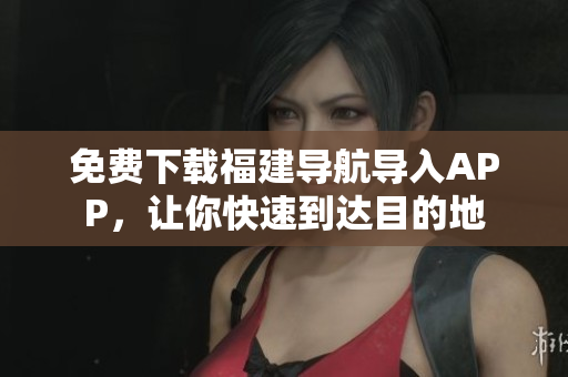免费下载福建导航导入APP，让你快速到达目的地