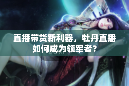 直播带货新利器，牡丹直播如何成为领军者？