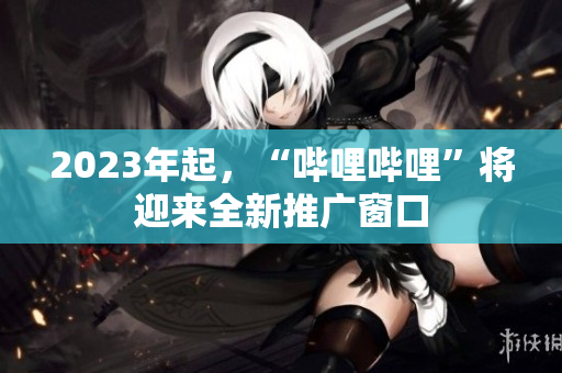 2023年起，“哔哩哔哩”将迎来全新推广窗口