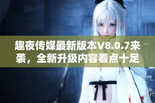 趣夜传媒最新版本V8.0.7来袭，全新升级内容看点十足！