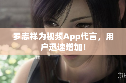 罗志祥为视频App代言，用户迅速增加！