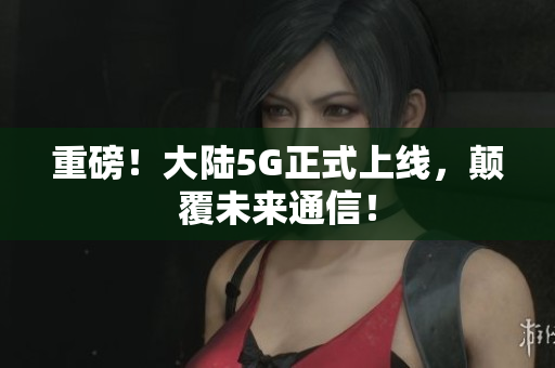 重磅！大陆5G正式上线，颠覆未来通信！