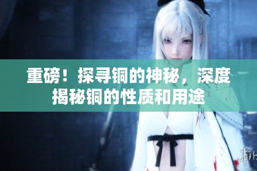 重磅！探寻铜的神秘，深度揭秘铜的性质和用途