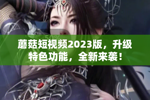 蘑菇短视频2023版，升级特色功能，全新来袭！