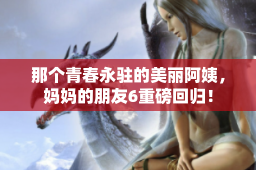 那个青春永驻的美丽阿姨，妈妈的朋友6重磅回归！