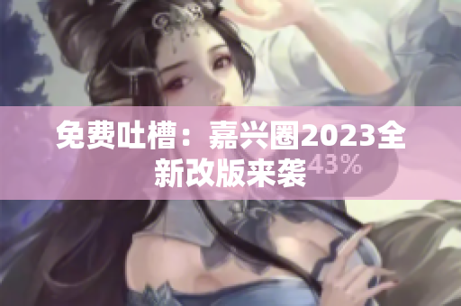 免费吐槽：嘉兴圈2023全新改版来袭