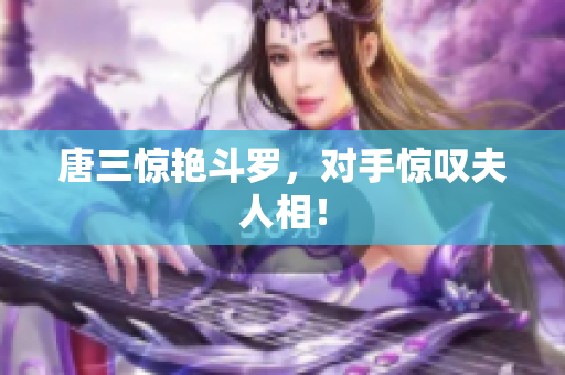 唐三惊艳斗罗，对手惊叹夫人相！
