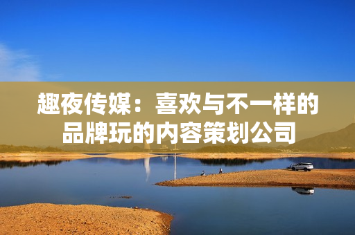 趣夜传媒：喜欢与不一样的品牌玩的内容策划公司
