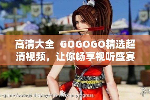 高清大全  GOGOGO精选超清视频，让你畅享视听盛宴！