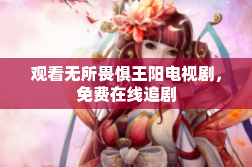 观看无所畏惧王阳电视剧，免费在线追剧