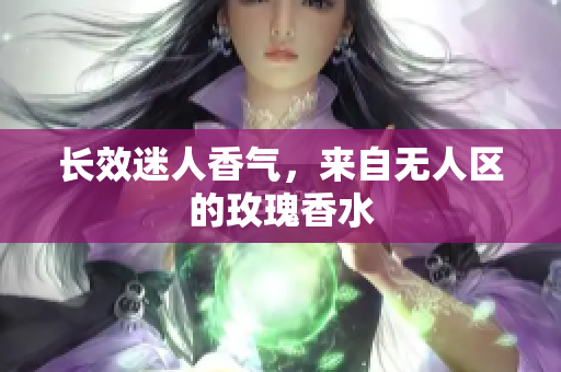 长效迷人香气，来自无人区的玫瑰香水