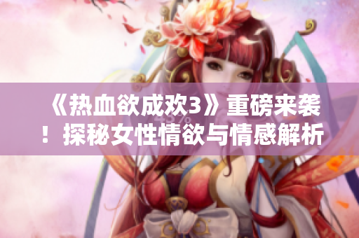 《热血欲成欢3》重磅来袭！探秘女性情欲与情感解析