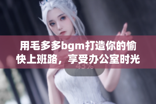 用毛多多bgm打造你的愉快上班路，享受办公室时光