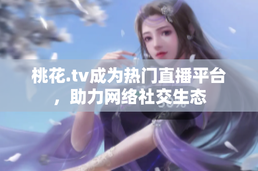 桃花.tv成为热门直播平台，助力网络社交生态