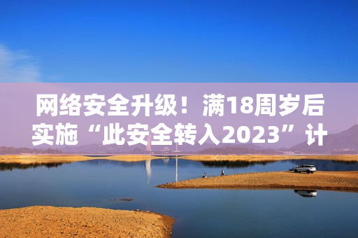 网络安全升级！满18周岁后实施“此安全转入2023”计划