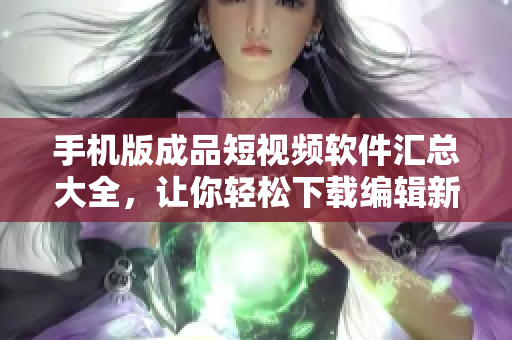 手机版成品短视频软件汇总大全，让你轻松下载编辑新作！