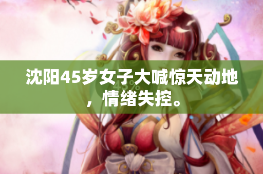 沈阳45岁女子大喊惊天动地，情绪失控。