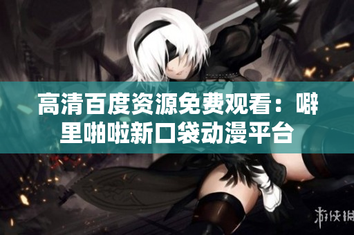 高清百度资源免费观看：噼里啪啦新口袋动漫平台