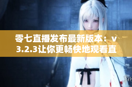 零七直播发布最新版本：v3.2.3让你更畅快地观看直播