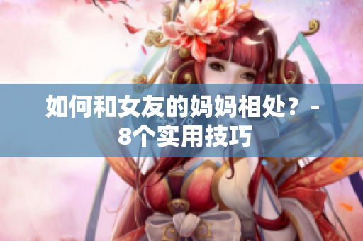 如何和女友的妈妈相处？- 8个实用技巧