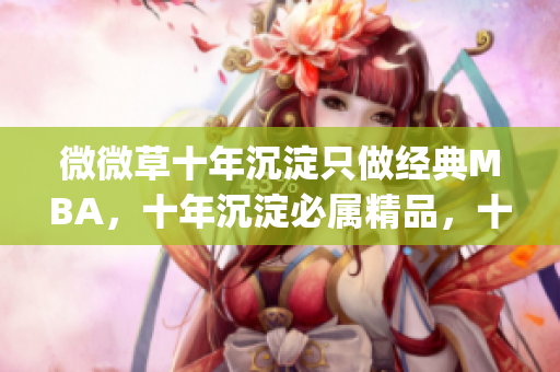 微微草十年沉淀只做经典MBA，十年沉淀必属精品，十年沉淀2023青青莘----zU6kLcgQVpTG
