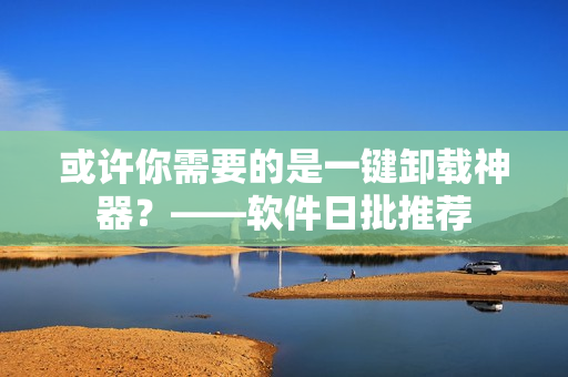 或许你需要的是一键卸载神器？——软件日批推荐