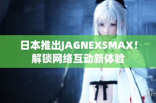 日本推出JAGNEXSMAX！解锁网络互动新体验