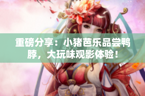 重磅分享：小猪芭乐品尝鸭脖，大玩味观影体验！