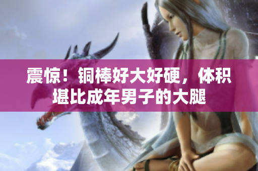 震惊！铜棒好大好硬，体积堪比成年男子的大腿