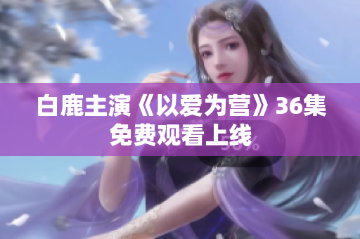 白鹿主演《以爱为营》36集免费观看上线