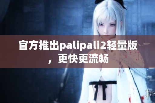官方推出palipali2轻量版，更快更流畅
