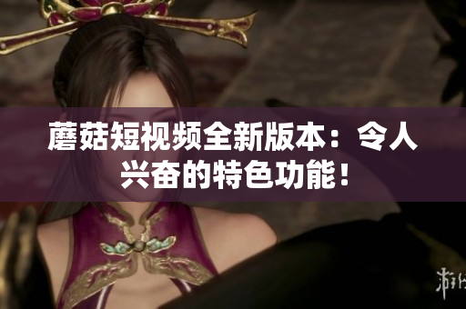 蘑菇短视频全新版本：令人兴奋的特色功能！
