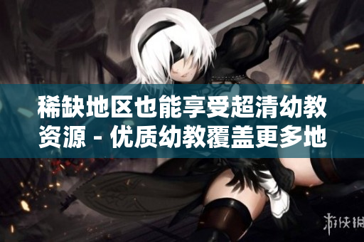 稀缺地区也能享受超清幼教资源 - 优质幼教覆盖更多地区