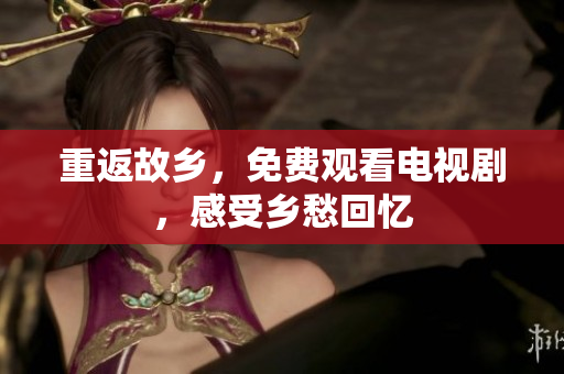 重返故乡，免费观看电视剧，感受乡愁回忆