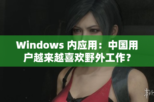 Windows 内应用：中国用户越来越喜欢野外工作？