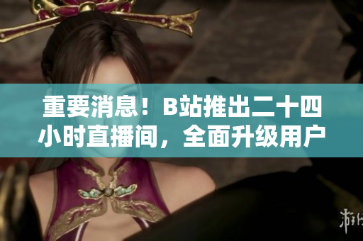 重要消息！B站推出二十四小时直播间，全面升级用户体验